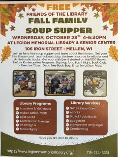 Friends of the LIbrary Free Fall Soup Supper on Wednesday, October 28, 2026 4-6:30pm  Join us for a free soup supper and learn about the Library.  Get your free library card.  Learn about Libby, the free resource for eBooks and digital audio books.  Get your child(ren) started on the 1000 Books before Kindergarten Program.  Sign-up for a Paint Night, Book Club, or Exercise Class.  Get a free Book Bag.  Enter for a Door Prize.